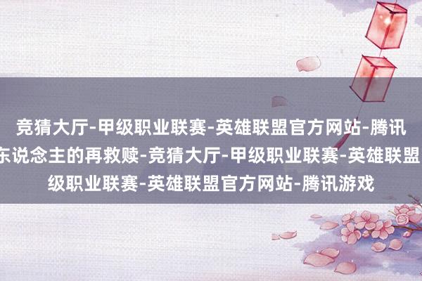 竞猜大厅-甲级职业联赛-英雄联盟官方网站-腾讯游戏也书写信念对东说念主的再救赎-竞猜大厅-甲级职业联赛-英雄联盟官方网站-腾讯游戏