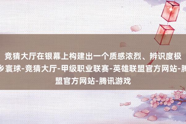 竞猜大厅在银幕上构建出一个质感浓烈、辨识度极高的外乡寰球-竞猜大厅-甲级职业联赛-英雄联盟官方网站-腾讯游戏