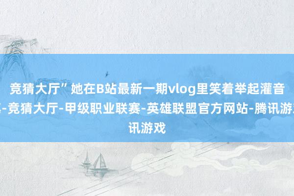 竞猜大厅”她在B站最新一期vlog里笑着举起灌音笔-竞猜大厅-甲级职业联赛-英雄联盟官方网站-腾讯游戏